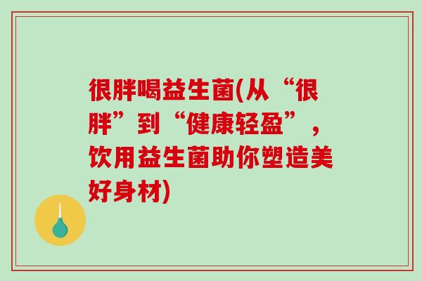很胖喝益生菌(从“很胖”到“健康轻盈”,饮用益生菌助你塑造美好身材) 很胖喝益生菌(从“很胖”到“健康轻盈”,饮用益生菌助你塑造美好身材)