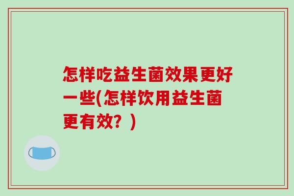 怎样吃益生菌效果更好一些(怎样饮用益生菌更有效？)