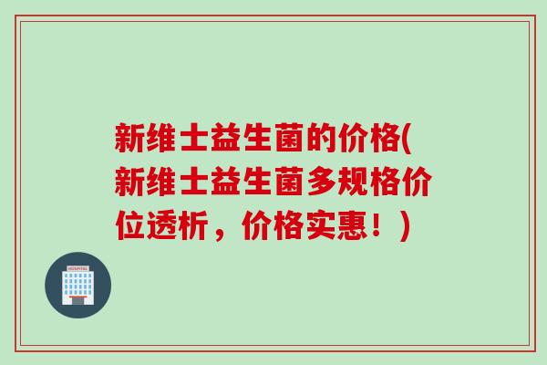 新维士益生菌的价格(新维士益生菌多规格价位透析，价格实惠！)