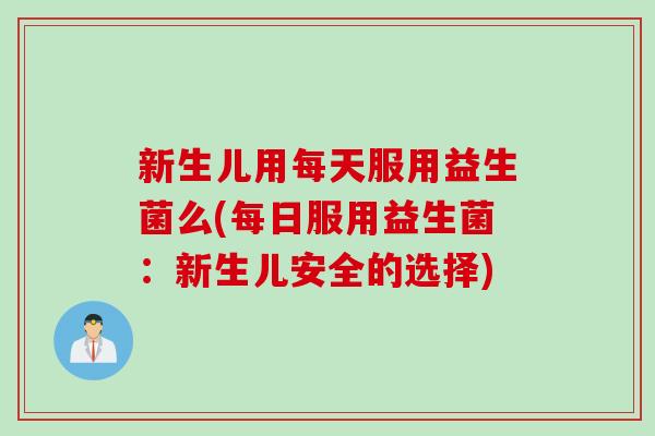 新生儿用每天服用益生菌么(每日服用益生菌：新生儿安全的选择)