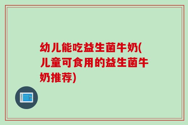 幼儿能吃益生菌牛奶(儿童可食用的益生菌牛奶推荐)