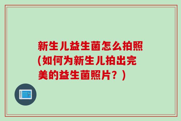 新生儿益生菌怎么拍照(如何为新生儿拍出完美的益生菌照片？)