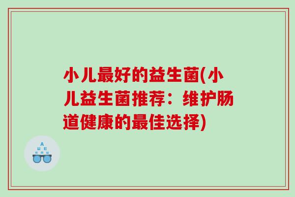 小儿最好的益生菌(小儿益生菌推荐：维护肠道健康的最佳选择)