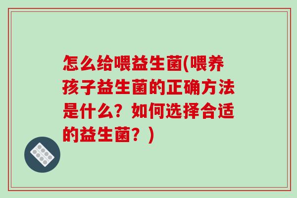 怎么给喂益生菌(喂养孩子益生菌的正确方法是什么？如何选择合适的益生菌？)
