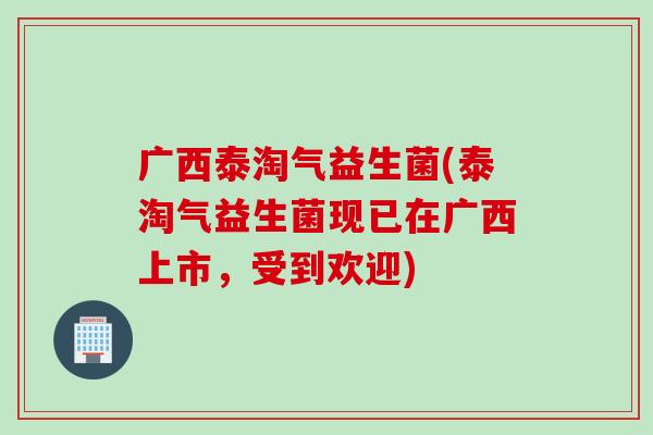 广西泰淘气益生菌(泰淘气益生菌现已在广西上市，受到欢迎)