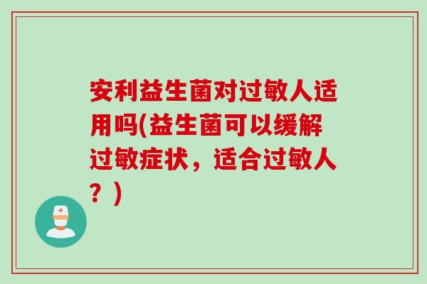 安利益生菌对过敏人适用吗(益生菌可以缓解过敏症状，适合过敏人？)