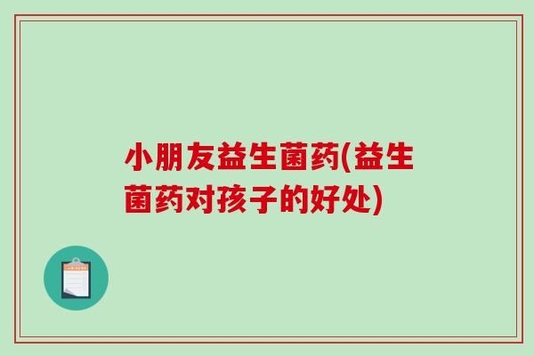 小朋友益生菌药(益生菌药对孩子的好处)