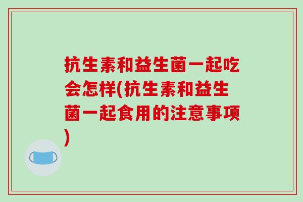 抗生素和益生菌一起吃会怎样(抗生素和益生菌一起食用的注意事项) 抗生素和益生菌一起吃会怎样(抗生素和益生菌一起食用的注意事项)