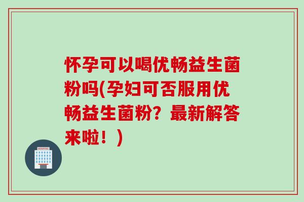 怀孕可以喝优畅益生菌粉吗(孕妇可否服用优畅益生菌粉？最新解答来啦！)