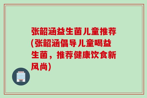 张韶涵益生菌儿童推荐(张韶涵倡导儿童喝益生菌，推荐健康饮食新风尚)