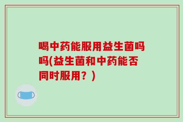 喝能服用益生菌吗吗(益生菌和能否同时服用？)