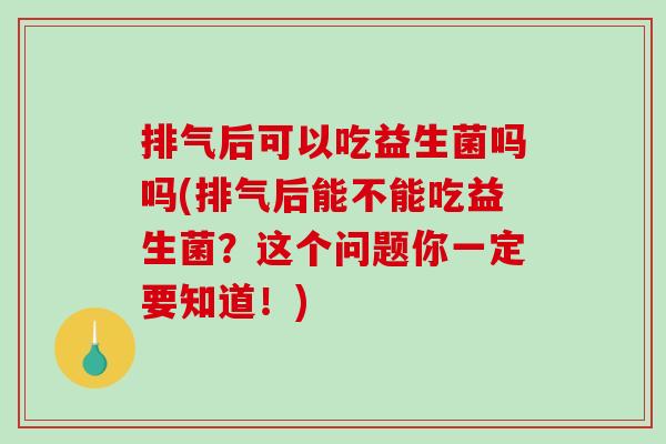 排气后可以吃益生菌吗吗(排气后能不能吃益生菌？这个问题你一定要知道！)