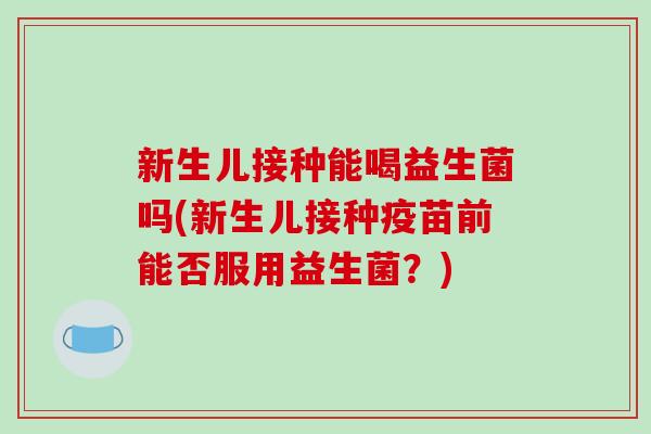 新生儿接种能喝益生菌吗(新生儿接种疫苗前能否服用益生菌？)