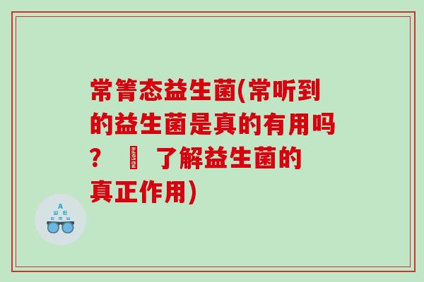 常箐态益生菌(常听到的益生菌是真的有用吗? – 了解益生菌的真正作用) 常箐态益生菌(常听到的益生菌是真的有用吗? – 了解益生菌的真正作用)