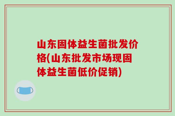 山东固体益生菌批发价格(山东批发市场现固体益生菌低价促销) 山东固体益生菌批发价格(山东批发市场现固体益生菌低价促销)