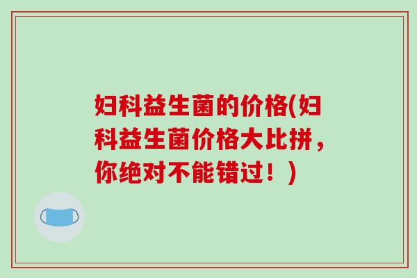 妇科益生菌的价格(妇科益生菌价格大比拼，你绝对不能错过！)