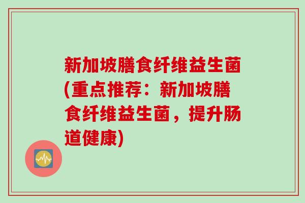 新加坡膳食纤维益生菌(重点推荐：新加坡膳食纤维益生菌，提升肠道健康)