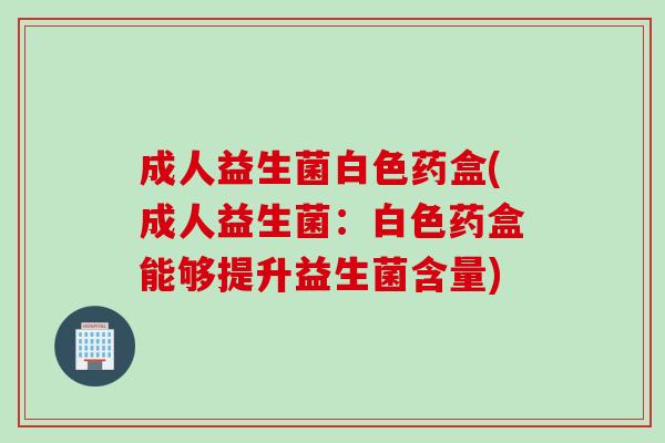 成人益生菌白色药盒(成人益生菌:白色药盒能够提升益生菌含量) 成人益生菌白色药盒(成人益生菌:白色药盒能够提升益生菌含量)