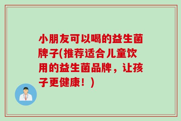 小朋友可以喝的益生菌牌子(推荐适合儿童饮用的益生菌品牌，让孩子更健康！)