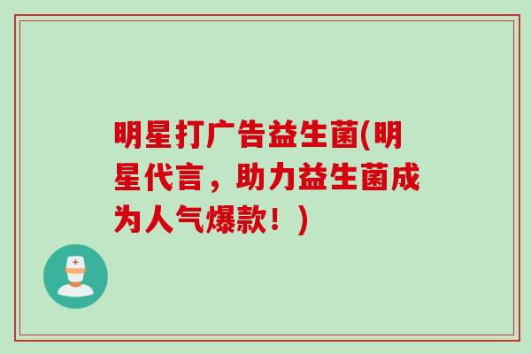 明星打广告益生菌(明星代言，助力益生菌成为人气爆款！)