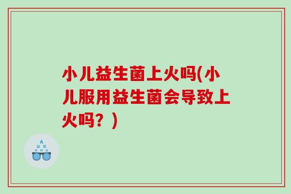 小儿益生菌上火吗(小儿服用益生菌会导致上火吗？)