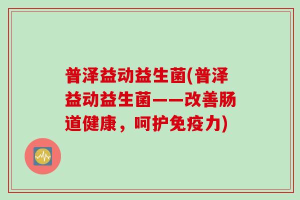 普泽益动益生菌(普泽益动益生菌——改善肠道健康，呵护免疫力)
