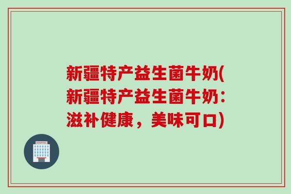 新疆特产益生菌牛奶(新疆特产益生菌牛奶：滋补健康，美味可口)
