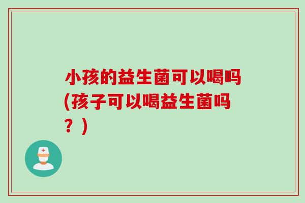 小孩的益生菌可以喝吗(孩子可以喝益生菌吗？)