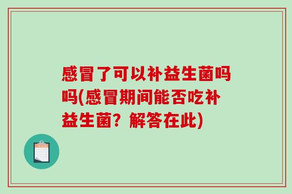 感冒了可以补益生菌吗吗(感冒期间能否吃补益生菌？解答在此)