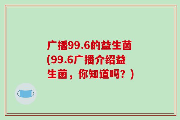 广播99.6的益生菌(99.6广播介绍益生菌，你知道吗？)