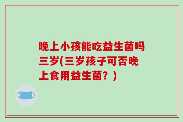 晚上小孩能吃益生菌吗三岁(三岁孩子可否晚上食用益生菌？)