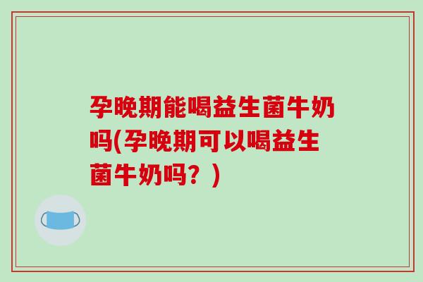 孕晚期能喝益生菌牛奶吗(孕晚期可以喝益生菌牛奶吗？)