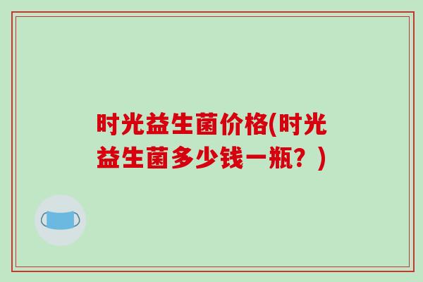 时光益生菌价格(时光益生菌多少钱一瓶？)