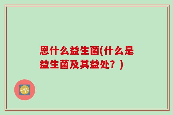 恩什么益生菌(什么是益生菌及其益处？)
