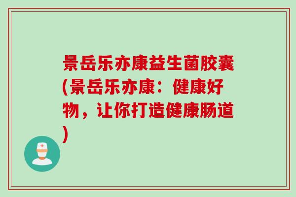 景岳乐亦康益生菌胶囊(景岳乐亦康：健康好物，让你打造健康肠道)