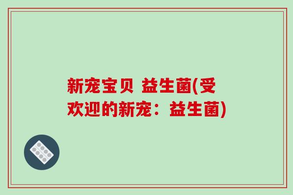 新宠宝贝 益生菌(受欢迎的新宠:益生菌) 新宠宝贝 益生菌(受欢迎的新宠:益生菌)