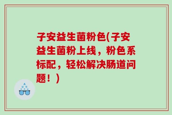 子安益生菌粉色(子安益生菌粉上线,粉色系标配,轻松解决肠道问题!) 子安益生菌粉色(子安益生菌粉上线,粉色系标配,轻松解决肠道问题!)
