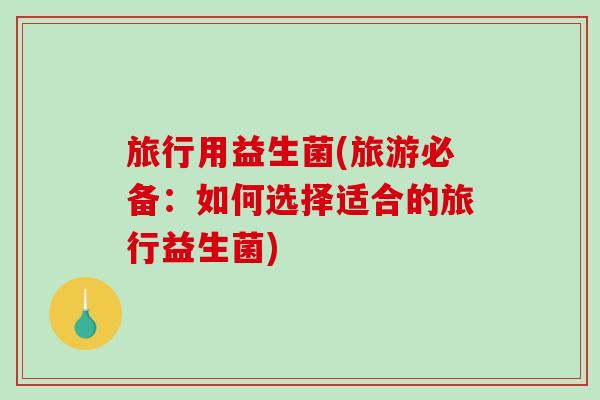 旅行用益生菌(旅游必备：如何选择适合的旅行益生菌)