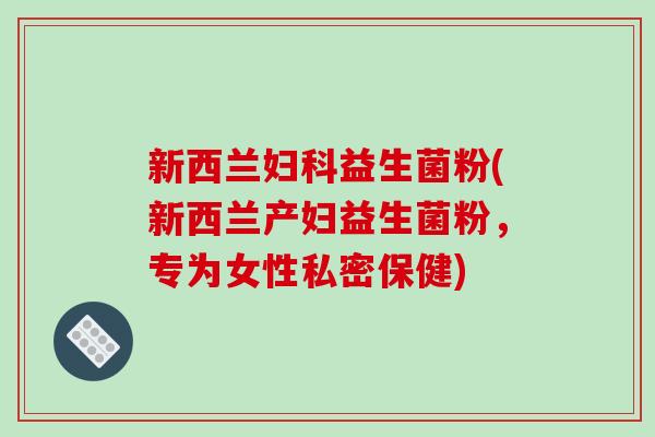 新西兰妇科益生菌粉(新西兰产妇益生菌粉，专为女性私密保健)