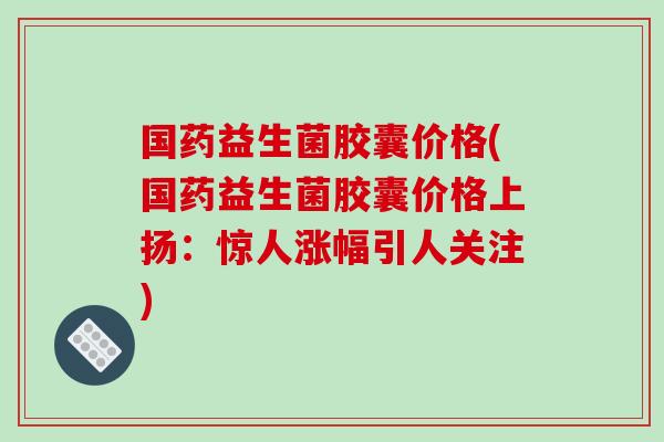 国药益生菌胶囊价格(国药益生菌胶囊价格上扬：惊人涨幅引人关注)