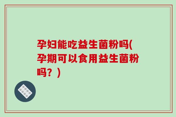 孕妇能吃益生菌粉吗(孕期可以食用益生菌粉吗？)