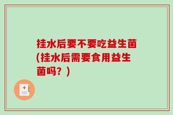 挂水后要不要吃益生菌(挂水后需要食用益生菌吗？)