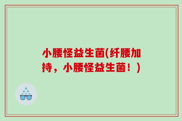 小腰怪益生菌(纤腰加持，小腰怪益生菌！)