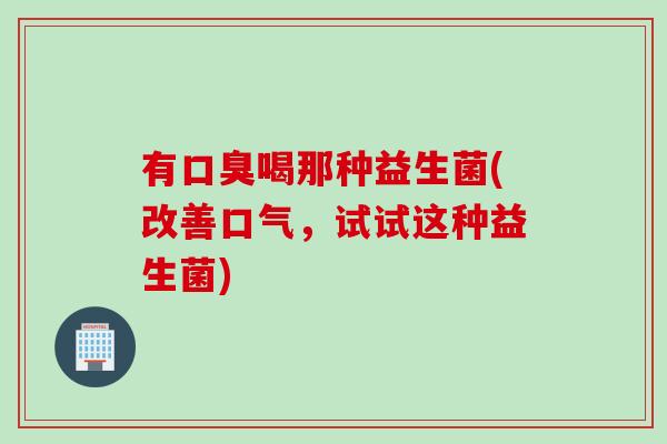 有口臭喝那种益生菌(改善口气，试试这种益生菌)
