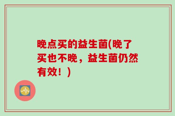 晚点买的益生菌(晚了买也不晚，益生菌仍然有效！)