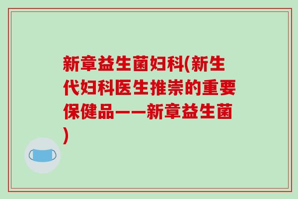 新章益生菌妇科(新生代妇科医生推崇的重要保健品——新章益生菌)