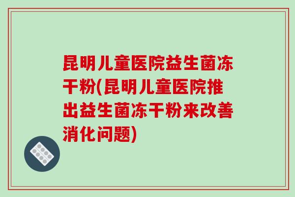 昆明儿童医院益生菌冻干粉(昆明儿童医院推出益生菌冻干粉来改善消化问题)
