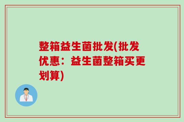 整箱益生菌批发(批发优惠:益生菌整箱买更划算) 整箱益生菌批发(批发优惠:益生菌整箱买更划算)