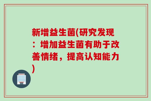新增益生菌(研究发现:增加益生菌有助于改善情绪,提高认知能力) 新增益生菌(研究发现:增加益生菌有助于改善情绪,提高认知能力)