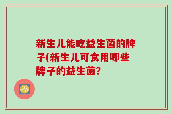 新生儿能吃益生菌的牌子(新生儿可食用哪些牌子的益生菌? 新生儿能吃益生菌的牌子(新生儿可食用哪些牌子的益生菌?